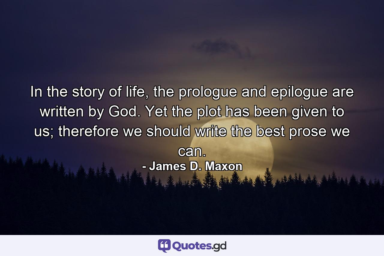 In the story of life, the prologue and epilogue are written by God. Yet the plot has been given to us; therefore we should write the best prose we can. - Quote by James D. Maxon