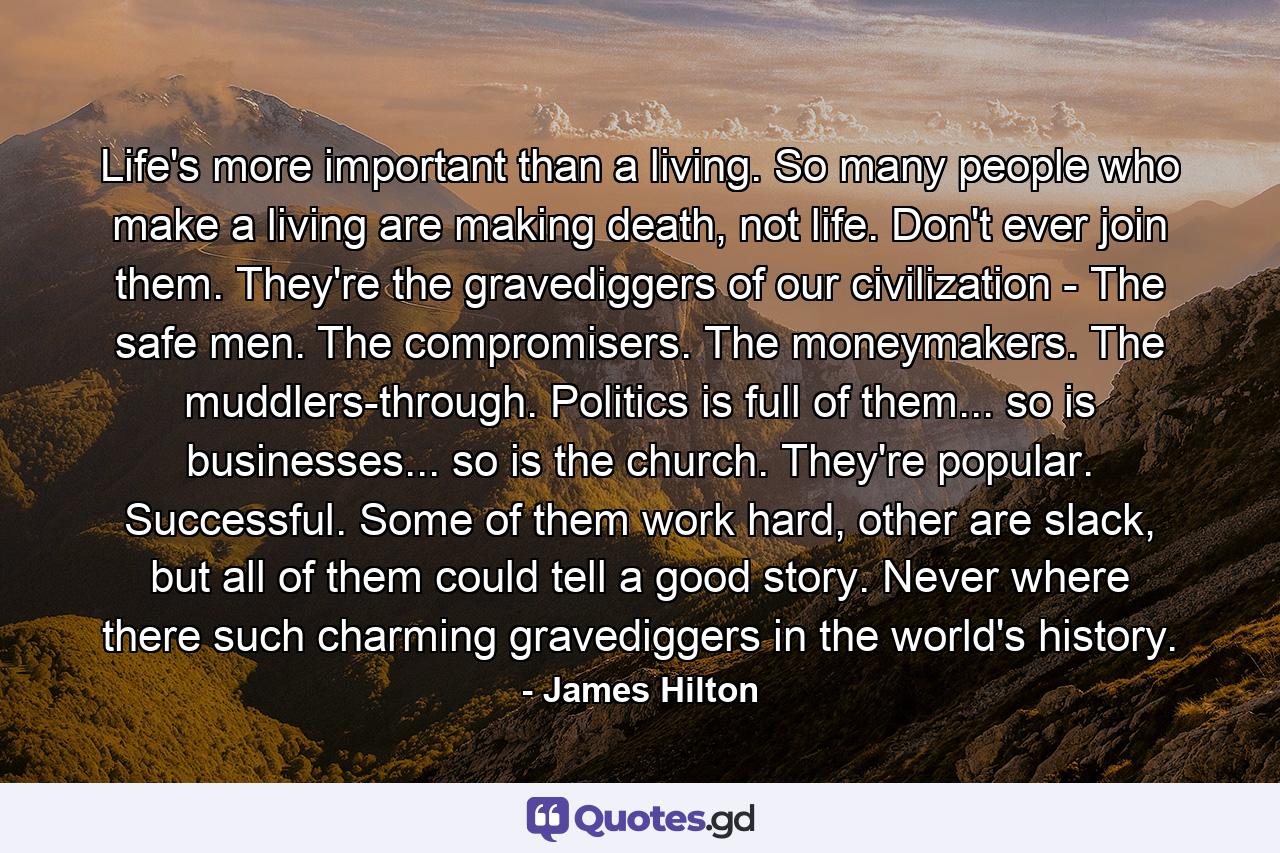 Life's more important than a living. So many people who make a living are making death, not life. Don't ever join them. They're the gravediggers of our civilization - The safe men. The compromisers. The moneymakers. The muddlers-through. Politics is full of them... so is businesses... so is the church. They're popular. Successful. Some of them work hard, other are slack, but all of them could tell a good story. Never where there such charming gravediggers in the world's history. - Quote by James Hilton