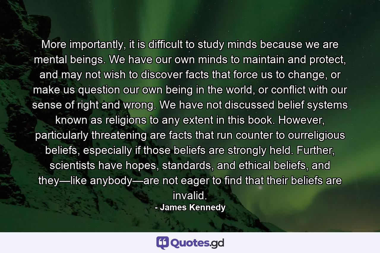 More importantly, it is difficult to study minds because we are mental beings. We have our own minds to maintain and protect, and may not wish to discover facts that force us to change, or make us question our own being in the world, or conflict with our sense of right and wrong. We have not discussed belief systems known as religions to any extent in this book. However, particularly threatening are facts that run counter to ourreligious beliefs, especially if those beliefs are strongly held. Further, scientists have hopes, standards, and ethical beliefs, and they—like anybody—are not eager to find that their beliefs are invalid. - Quote by James Kennedy