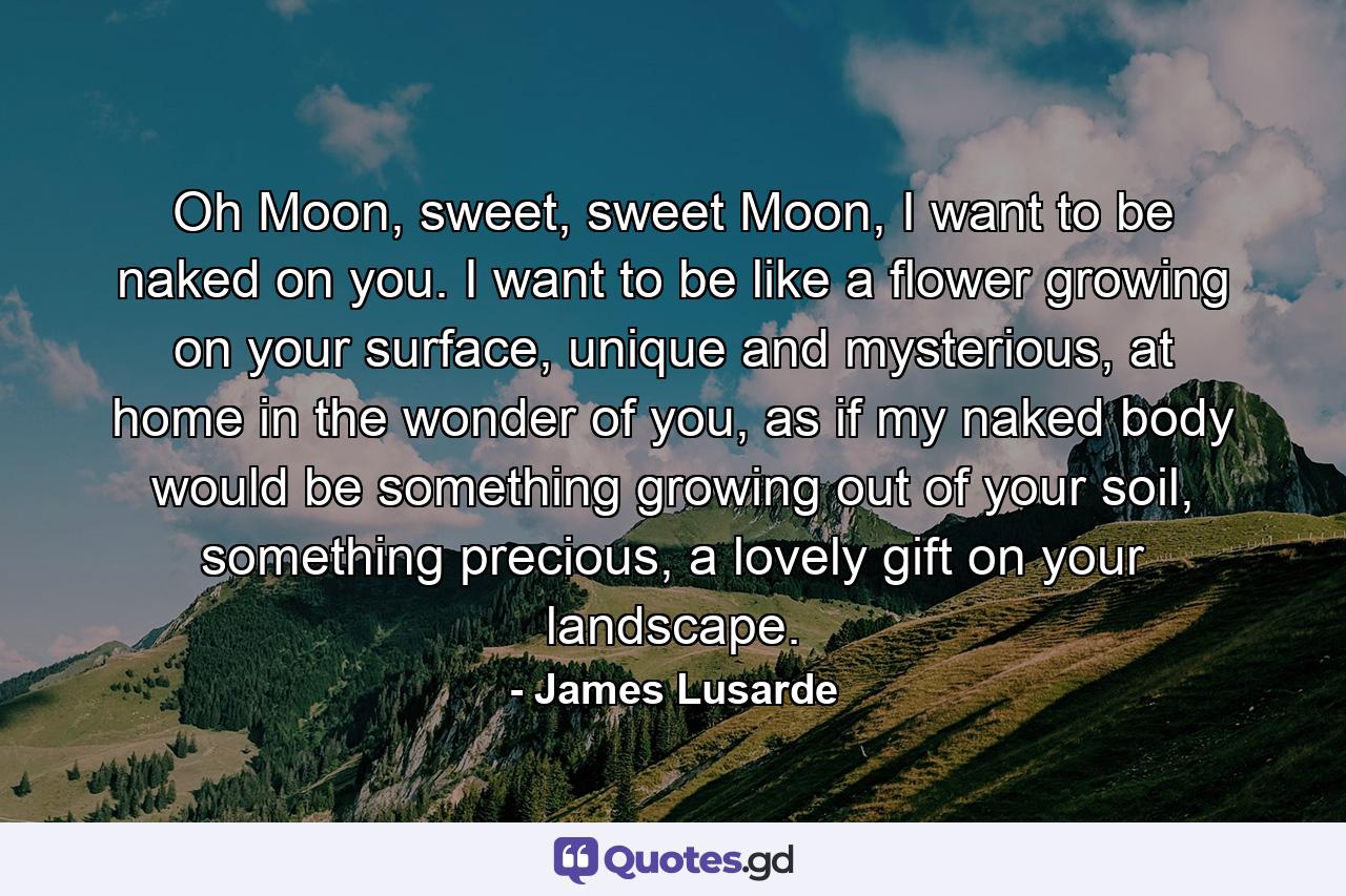 Oh Moon, sweet, sweet Moon, I want to be naked on you. I want to be like a flower growing on your surface, unique and mysterious, at home in the wonder of you, as if my naked body would be something growing out of your soil, something precious, a lovely gift on your landscape. - Quote by James Lusarde