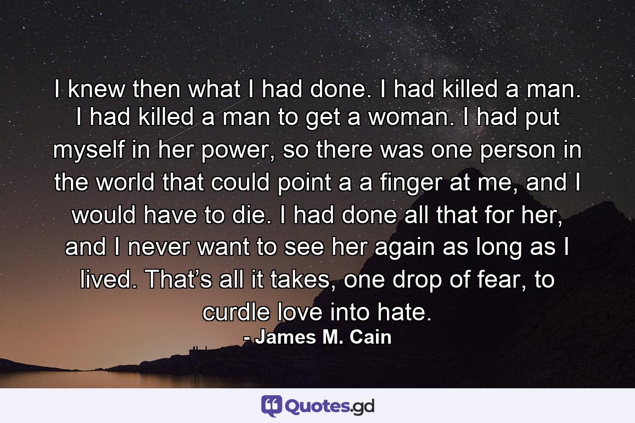 I knew then what I had done. I had killed a man. I had killed a man to get a woman. I had put myself in her power, so there was one person in the world that could point a a finger at me, and I would have to die. I had done all that for her, and I never want to see her again as long as I lived. That’s all it takes, one drop of fear, to curdle love into hate. - Quote by James M. Cain