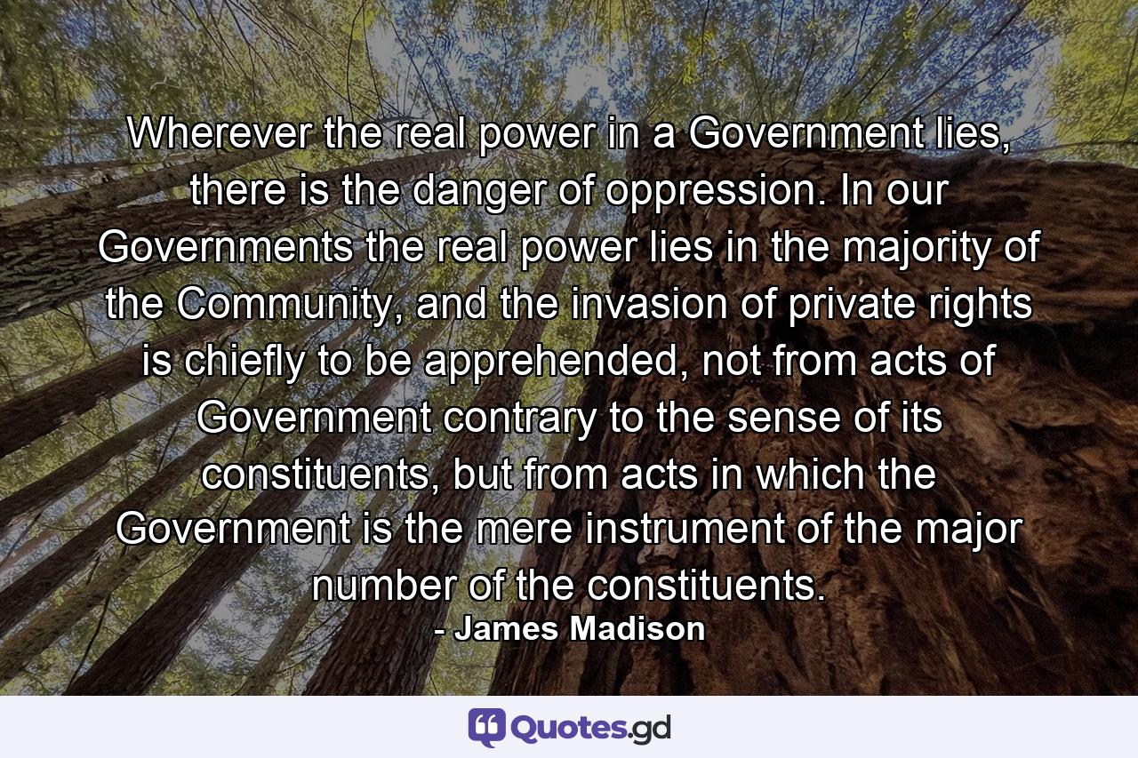 Wherever the real power in a Government lies, there is the danger of oppression. In our Governments the real power lies in the majority of the Community, and the invasion of private rights is chiefly to be apprehended, not from acts of Government contrary to the sense of its constituents, but from acts in which the Government is the mere instrument of the major number of the constituents. - Quote by James Madison