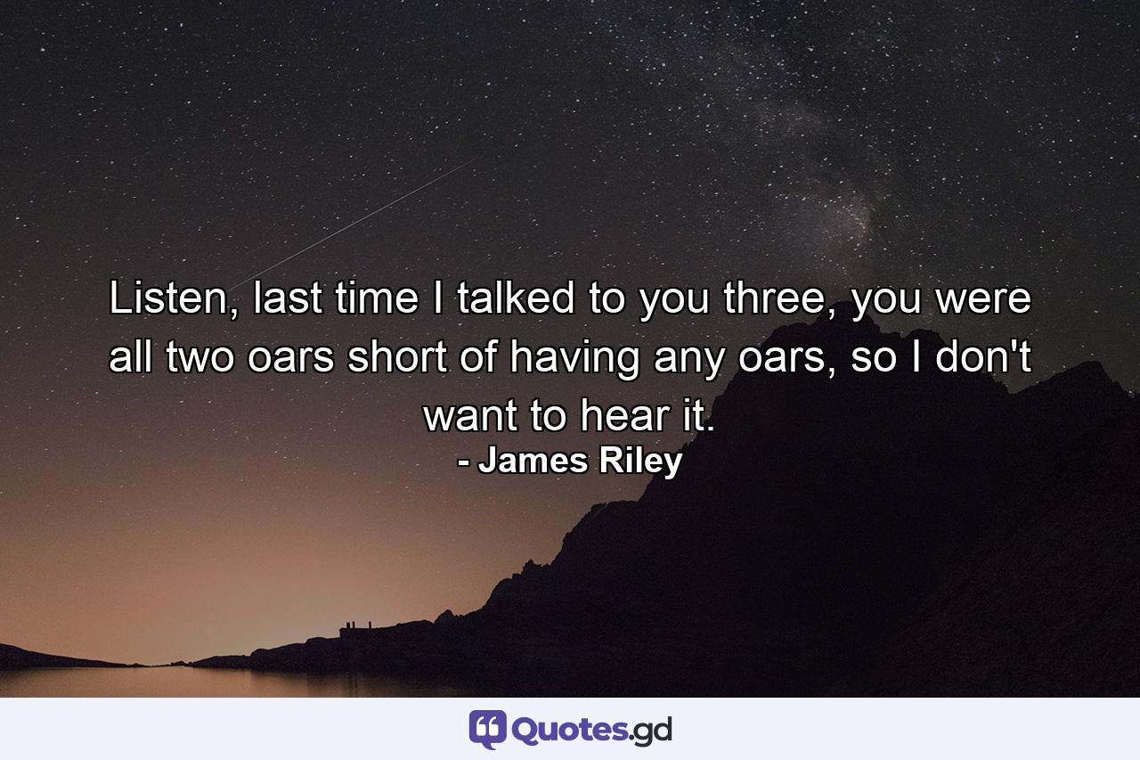 Listen, last time I talked to you three, you were all two oars short of having any oars, so I don't want to hear it. - Quote by James Riley