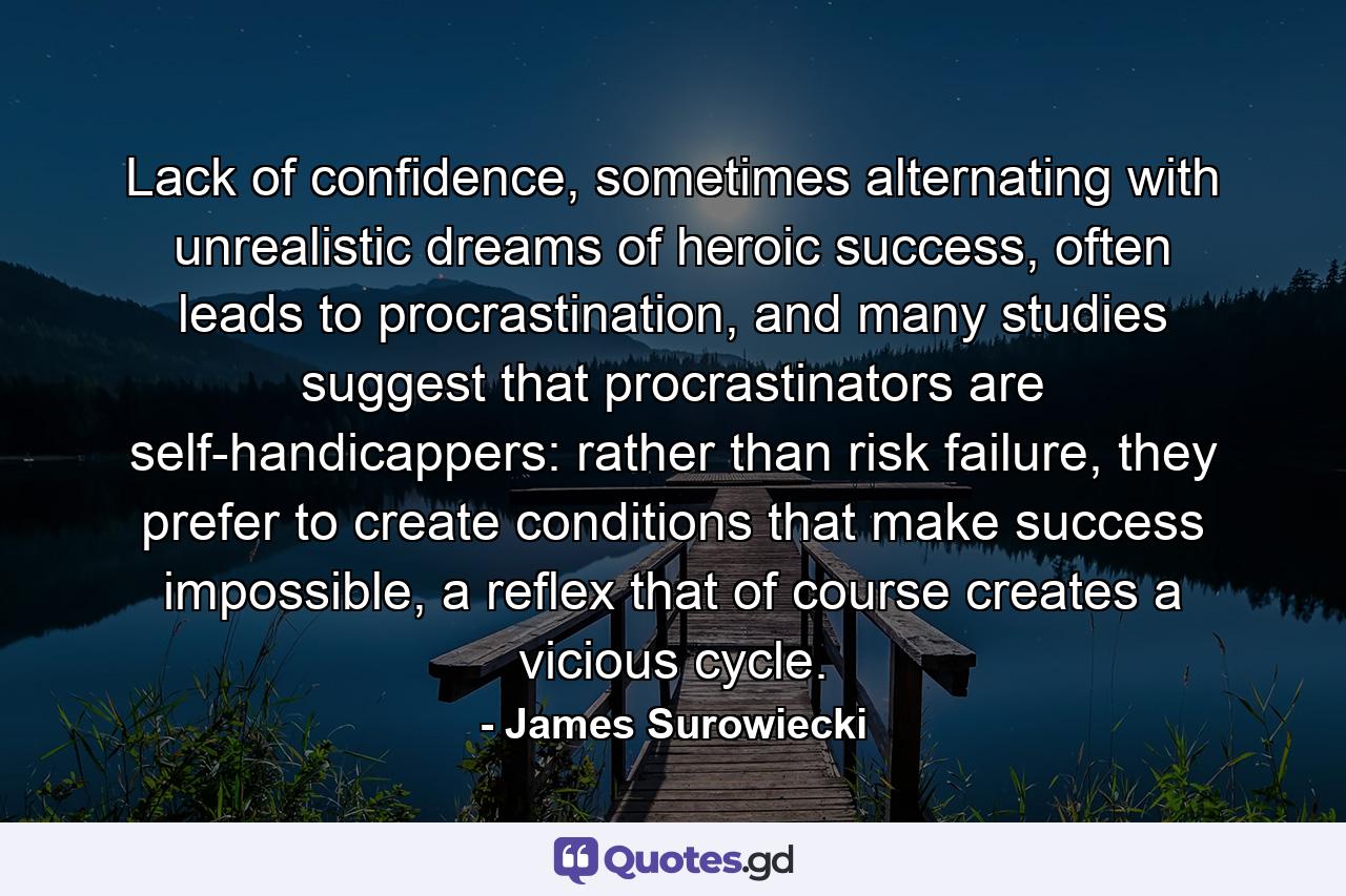 Lack of confidence, sometimes alternating with unrealistic dreams of heroic success, often leads to procrastination, and many studies suggest that procrastinators are self-handicappers: rather than risk failure, they prefer to create conditions that make success impossible, a reflex that of course creates a vicious cycle. - Quote by James Surowiecki