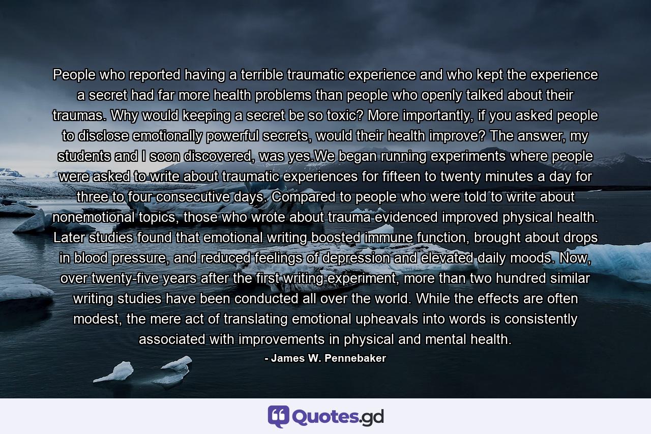 People who reported having a terrible traumatic experience and who kept the experience a secret had far more health problems than people who openly talked about their traumas. Why would keeping a secret be so toxic? More importantly, if you asked people to disclose emotionally powerful secrets, would their health improve? The answer, my students and I soon discovered, was yes.We began running experiments where people were asked to write about traumatic experiences for fifteen to twenty minutes a day for three to four consecutive days. Compared to people who were told to write about nonemotional topics, those who wrote about trauma evidenced improved physical health. Later studies found that emotional writing boosted immune function, brought about drops in blood pressure, and reduced feelings of depression and elevated daily moods. Now, over twenty-five years after the first writing experiment, more than two hundred similar writing studies have been conducted all over the world. While the effects are often modest, the mere act of translating emotional upheavals into words is consistently associated with improvements in physical and mental health. - Quote by James W. Pennebaker