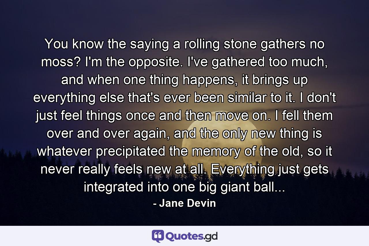 You know the saying a rolling stone gathers no moss? I'm the opposite. I've gathered too much, and when one thing happens, it brings up everything else that's ever been similar to it. I don't just feel things once and then move on. I fell them over and over again, and the only new thing is whatever precipitated the memory of the old, so it never really feels new at all. Everything just gets integrated into one big giant ball... - Quote by Jane Devin