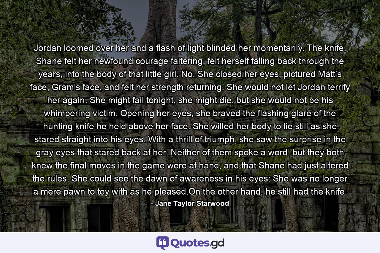 Jordan loomed over her and a flash of light blinded her momentarily. The knife. Shane felt her newfound courage faltering, felt herself falling back through the years, into the body of that little girl. No. She closed her eyes, pictured Matt’s face, Gram’s face, and felt her strength returning. She would not let Jordan terrify her again. She might fail tonight, she might die, but she would not be his whimpering victim. Opening her eyes, she braved the flashing glare of the hunting knife he held above her face. She willed her body to lie still as she stared straight into his eyes. With a thrill of triumph, she saw the surprise in the gray eyes that stared back at her. Neither of them spoke a word, but they both knew the final moves in the game were at hand, and that Shane had just altered the rules. She could see the dawn of awareness in his eyes: She was no longer a mere pawn to toy with as he pleased.On the other hand, he still had the knife. - Quote by Jane Taylor Starwood