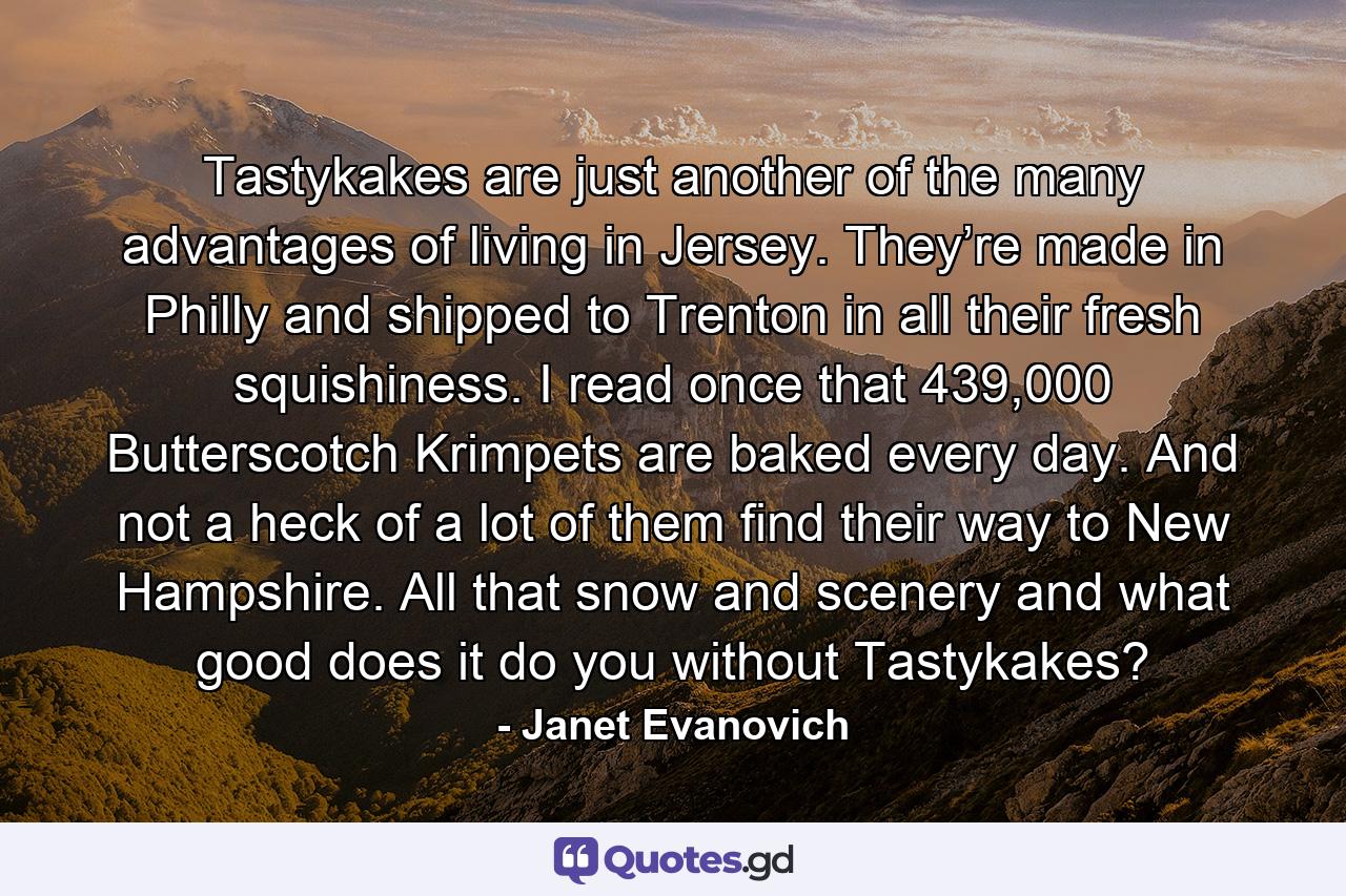 Tastykakes are just another of the many advantages of living in Jersey. They’re made in Philly and shipped to Trenton in all their fresh squishiness. I read once that 439,000 Butterscotch Krimpets are baked every day. And not a heck of a lot of them find their way to New Hampshire. All that snow and scenery and what good does it do you without Tastykakes? - Quote by Janet Evanovich