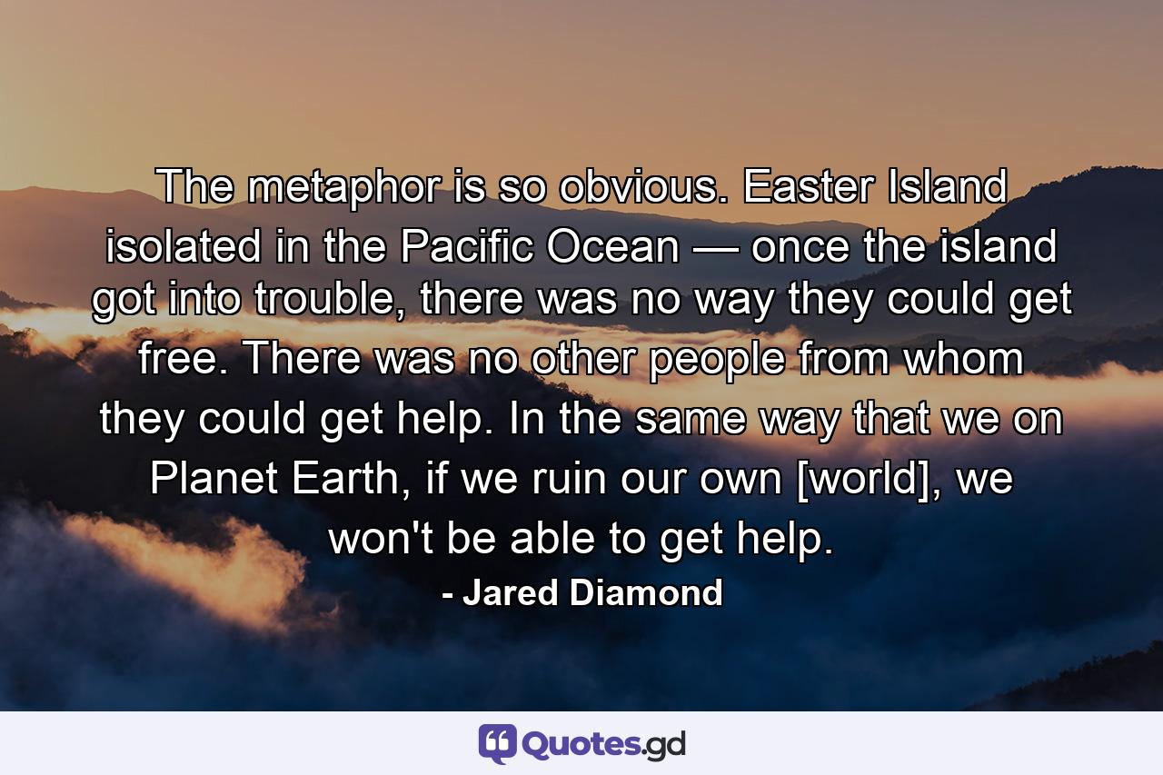 The metaphor is so obvious. Easter Island isolated in the Pacific Ocean — once the island got into trouble, there was no way they could get free. There was no other people from whom they could get help. In the same way that we on Planet Earth, if we ruin our own [world], we won't be able to get help. - Quote by Jared Diamond