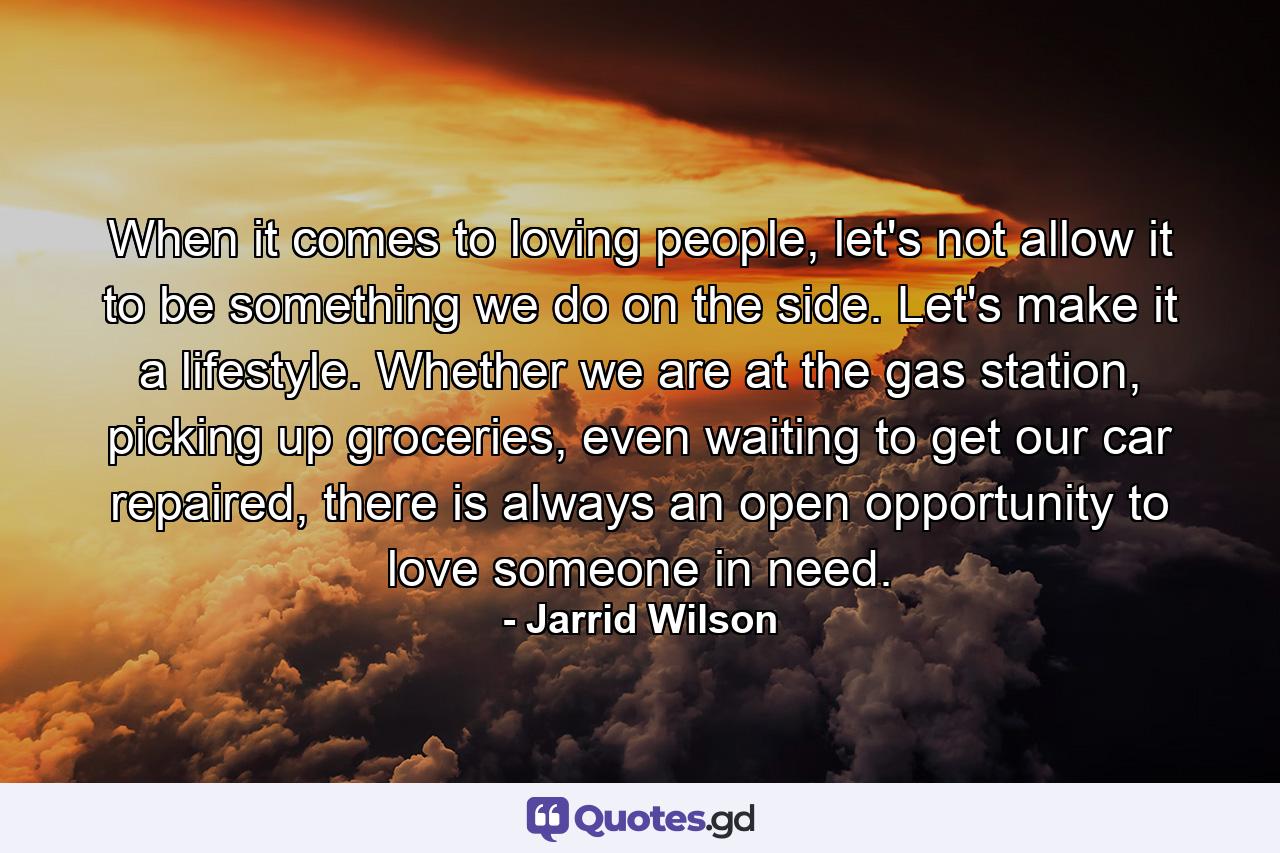 When it comes to loving people, let's not allow it to be something we do on the side. Let's make it a lifestyle. Whether we are at the gas station, picking up groceries, even waiting to get our car repaired, there is always an open opportunity to love someone in need. - Quote by Jarrid Wilson