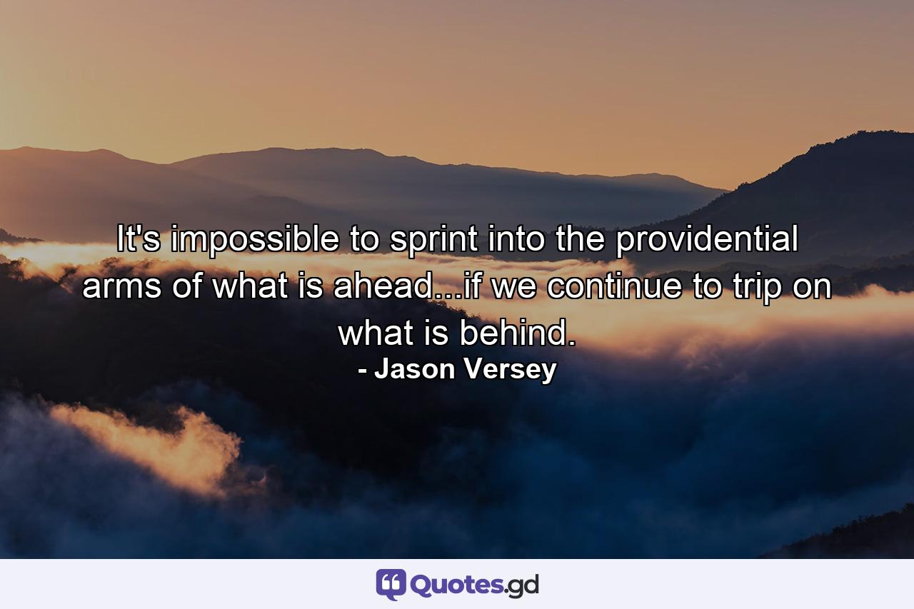 It's impossible to sprint into the providential arms of what is ahead...if we continue to trip on what is behind. - Quote by Jason Versey