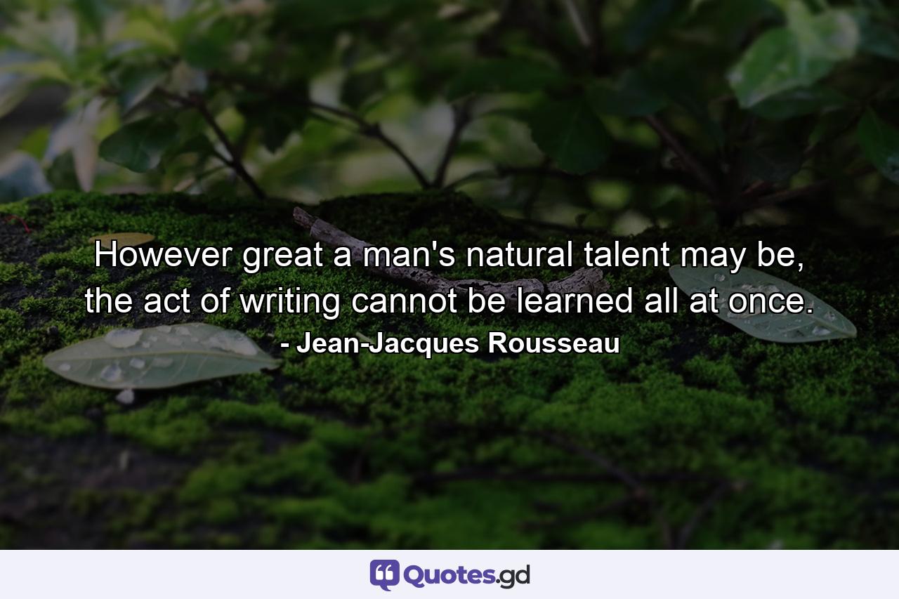 However great a man's natural talent may be, the act of writing cannot be learned all at once. - Quote by Jean-Jacques Rousseau