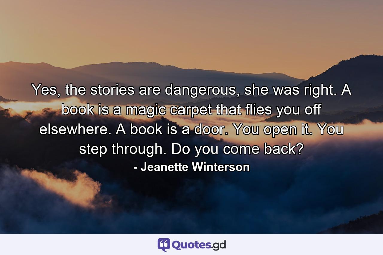 Yes, the stories are dangerous, she was right. A book is a magic carpet that flies you off elsewhere. A book is a door. You open it. You step through. Do you come back? - Quote by Jeanette Winterson