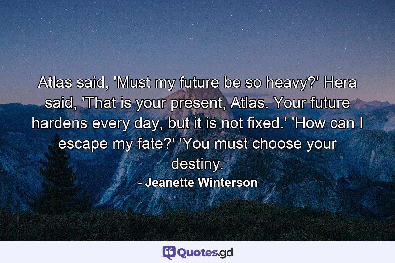 Atlas said, 'Must my future be so heavy?' Hera said, 'That is your present, Atlas. Your future hardens every day, but it is not fixed.' 'How can I escape my fate?' 'You must choose your destiny. - Quote by Jeanette Winterson