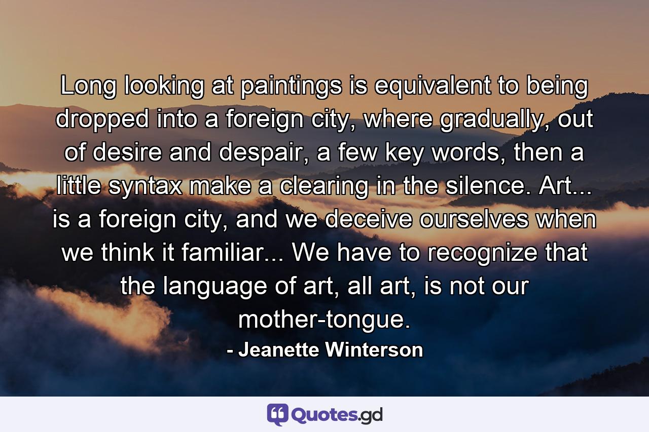 Long looking at paintings is equivalent to being dropped into a foreign city, where gradually, out of desire and despair, a few key words, then a little syntax make a clearing in the silence. Art... is a foreign city, and we deceive ourselves when we think it familiar... We have to recognize that the language of art, all art, is not our mother-tongue. - Quote by Jeanette Winterson