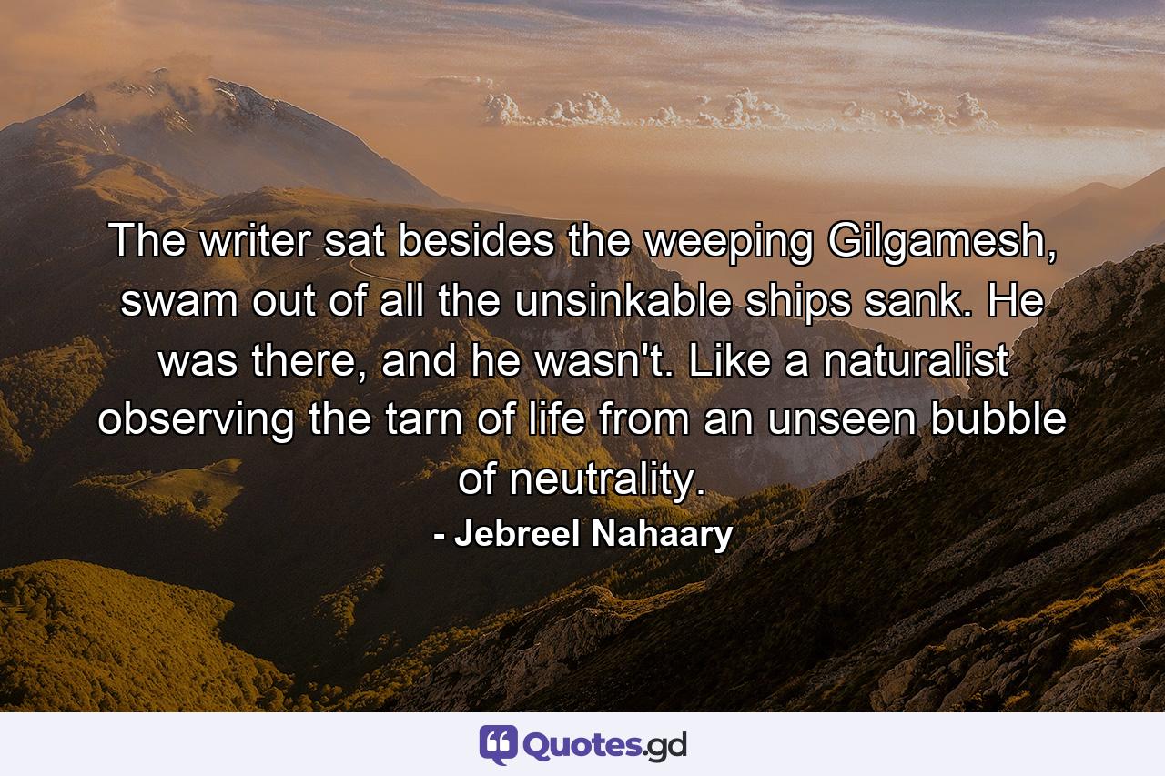 The writer sat besides the weeping Gilgamesh, swam out of all the unsinkable ships sank. He was there, and he wasn't. Like a naturalist observing the tarn of life from an unseen bubble of neutrality. - Quote by Jebreel Nahaary