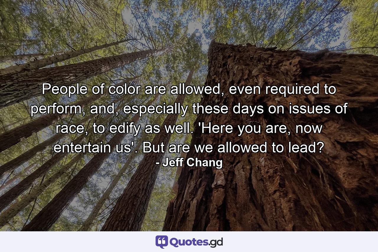 People of color are allowed, even required to perform, and, especially these days on issues of race, to edify as well. 'Here you are, now entertain us'. But are we allowed to lead? - Quote by Jeff Chang