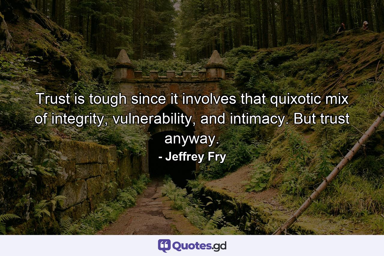 Trust is tough since it involves that quixotic mix of integrity, vulnerability, and intimacy. But trust anyway. - Quote by Jeffrey Fry