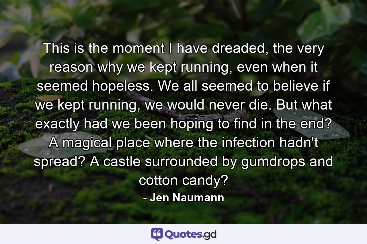 This is the moment I have dreaded, the very reason why we kept running, even when it seemed hopeless. We all seemed to believe if we kept running, we would never die. But what exactly had we been hoping to find in the end? A magical place where the infection hadn't spread? A castle surrounded by gumdrops and cotton candy? - Quote by Jen Naumann