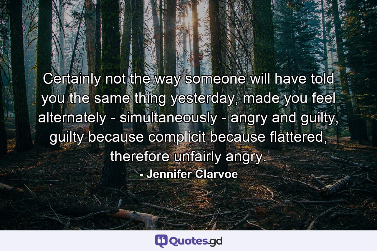 Certainly not the way someone will have told you the same thing yesterday, made you feel alternately - simultaneously - angry and guilty, guilty because complicit because flattered, therefore unfairly angry. - Quote by Jennifer Clarvoe