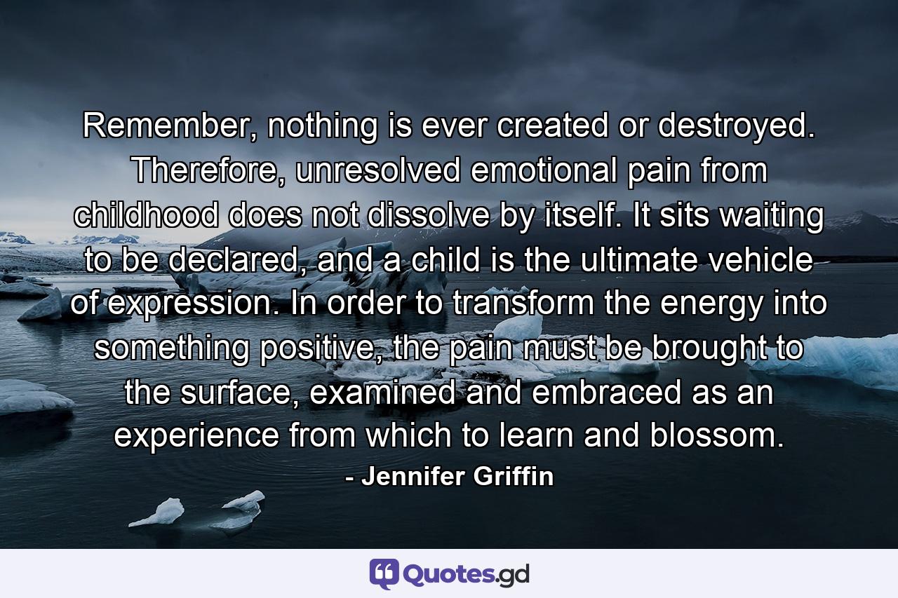 Remember, nothing is ever created or destroyed. Therefore, unresolved emotional pain from childhood does not dissolve by itself. It sits waiting to be declared, and a child is the ultimate vehicle of expression. In order to transform the energy into something positive, the pain must be brought to the surface, examined and embraced as an experience from which to learn and blossom. - Quote by Jennifer Griffin