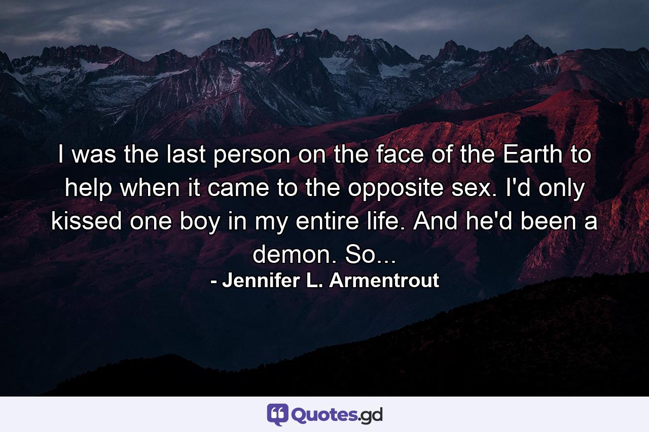 I was the last person on the face of the Earth to help when it came to the opposite sex. I'd only kissed one boy in my entire life. And he'd been a demon. So... - Quote by Jennifer L. Armentrout