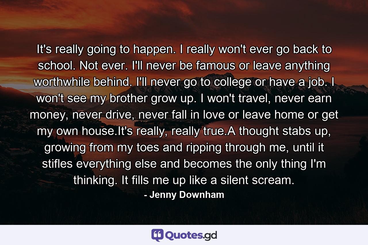 It's really going to happen. I really won't ever go back to school. Not ever. I'll never be famous or leave anything worthwhile behind. I'll never go to college or have a job. I won't see my brother grow up. I won't travel, never earn money, never drive, never fall in love or leave home or get my own house.It's really, really true.A thought stabs up, growing from my toes and ripping through me, until it stifles everything else and becomes the only thing I'm thinking. It fills me up like a silent scream. - Quote by Jenny Downham