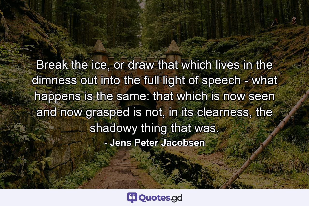 Break the ice, or draw that which lives in the dimness out into the full light of speech - what happens is the same: that which is now seen and now grasped is not, in its clearness, the shadowy thing that was. - Quote by Jens Peter Jacobsen