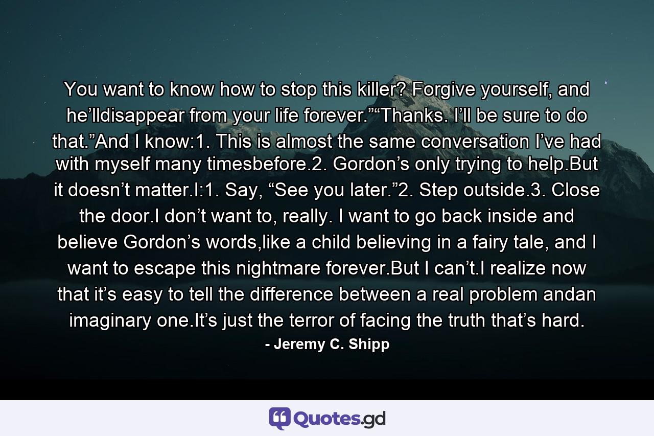 You want to know how to stop this killer? Forgive yourself, and he’lldisappear from your life forever.”“Thanks. I’ll be sure to do that.”And I know:1. This is almost the same conversation I’ve had with myself many timesbefore.2. Gordon’s only trying to help.But it doesn’t matter.I:1. Say, “See you later.”2. Step outside.3. Close the door.I don’t want to, really. I want to go back inside and believe Gordon’s words,like a child believing in a fairy tale, and I want to escape this nightmare forever.But I can’t.I realize now that it’s easy to tell the difference between a real problem andan imaginary one.It’s just the terror of facing the truth that’s hard. - Quote by Jeremy C. Shipp