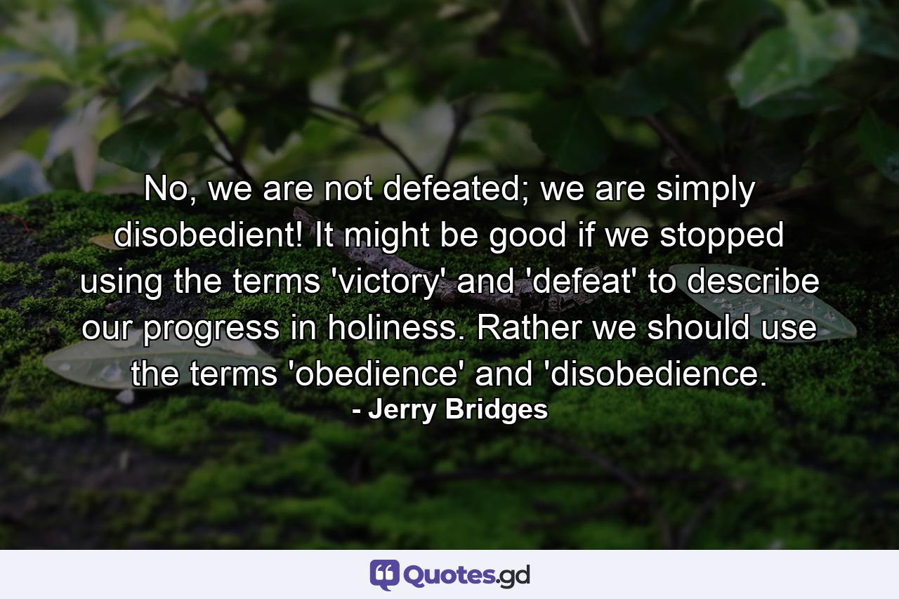 No, we are not defeated; we are simply disobedient! It might be good if we stopped using the terms 'victory' and 'defeat' to describe our progress in holiness. Rather we should use the terms 'obedience' and 'disobedience. - Quote by Jerry Bridges