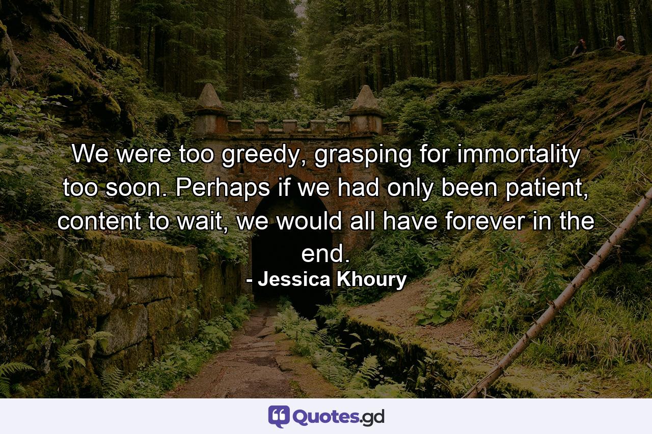 We were too greedy, grasping for immortality too soon. Perhaps if we had only been patient, content to wait, we would all have forever in the end. - Quote by Jessica Khoury