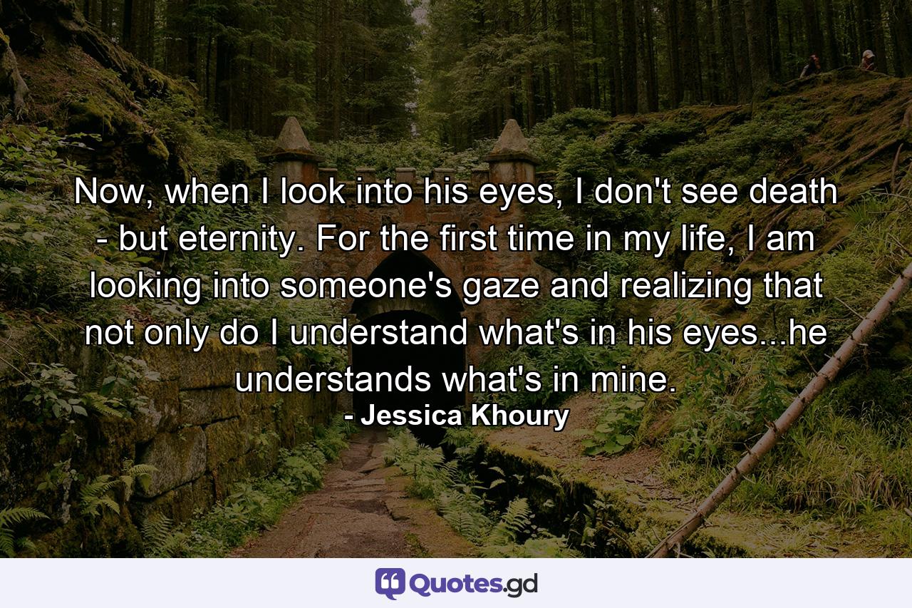 Now, when I look into his eyes, I don't see death - but eternity. For the first time in my life, I am looking into someone's gaze and realizing that not only do I understand what's in his eyes...he understands what's in mine. - Quote by Jessica Khoury