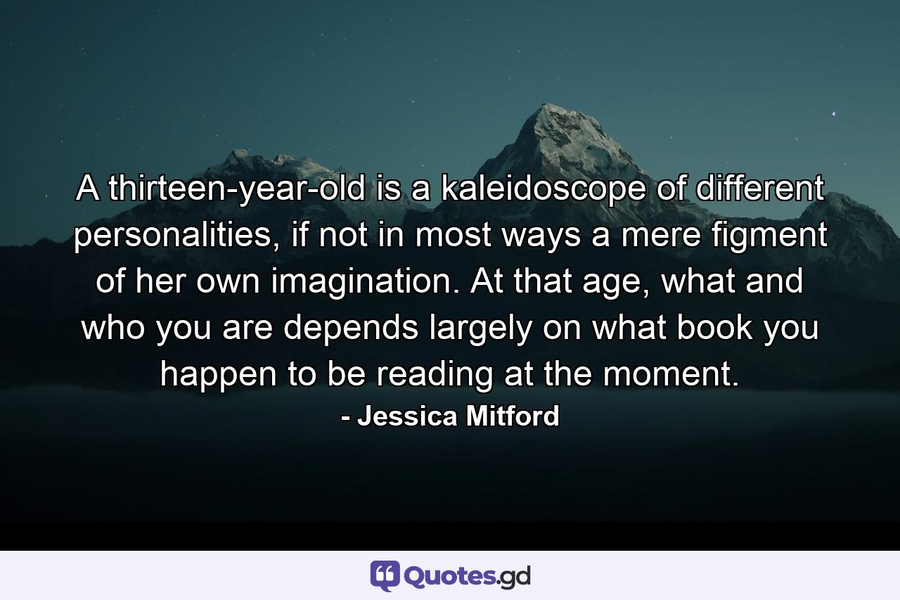 A thirteen-year-old is a kaleidoscope of different personalities, if not in most ways a mere figment of her own imagination. At that age, what and who you are depends largely on what book you happen to be reading at the moment. - Quote by Jessica Mitford