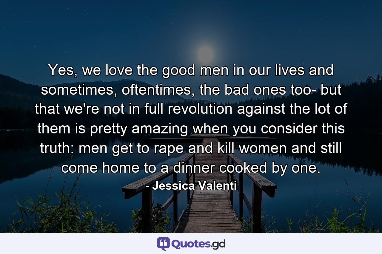 Yes, we love the good men in our lives and sometimes, oftentimes, the bad ones too- but that we're not in full revolution against the lot of them is pretty amazing when you consider this truth: men get to rape and kill women and still come home to a dinner cooked by one. - Quote by Jessica Valenti