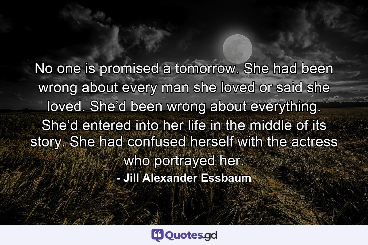 No one is promised a tomorrow. She had been wrong about every man she loved or said she loved. She’d been wrong about everything. She’d entered into her life in the middle of its story. She had confused herself with the actress who portrayed her. - Quote by Jill Alexander Essbaum