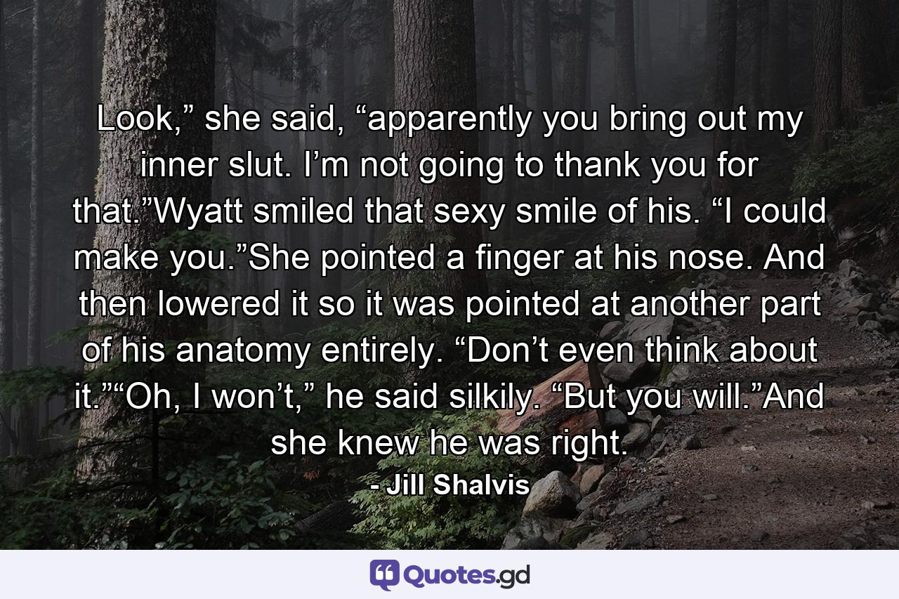 Look,” she said, “apparently you bring out my inner slut. I’m not going to thank you for that.”Wyatt smiled that sexy smile of his. “I could make you.”She pointed a finger at his nose. And then lowered it so it was pointed at another part of his anatomy entirely. “Don’t even think about it.”“Oh, I won’t,” he said silkily. “But you will.”And she knew he was right. - Quote by Jill Shalvis