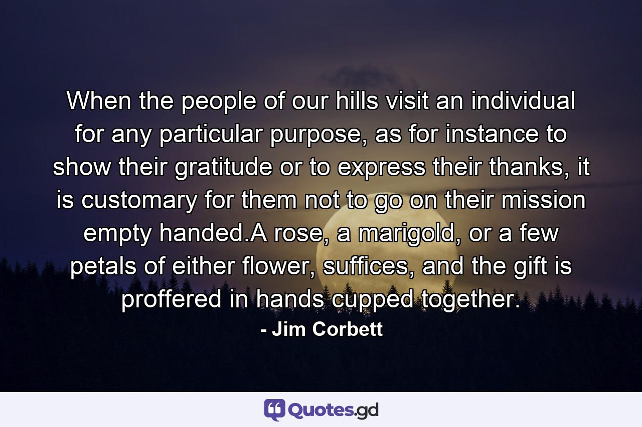 When the people of our hills visit an individual for any particular purpose, as for instance to show their gratitude or to express their thanks, it is customary for them not to go on their mission empty handed.A rose, a marigold, or a few petals of either flower, suffices, and the gift is proffered in hands cupped together. - Quote by Jim Corbett