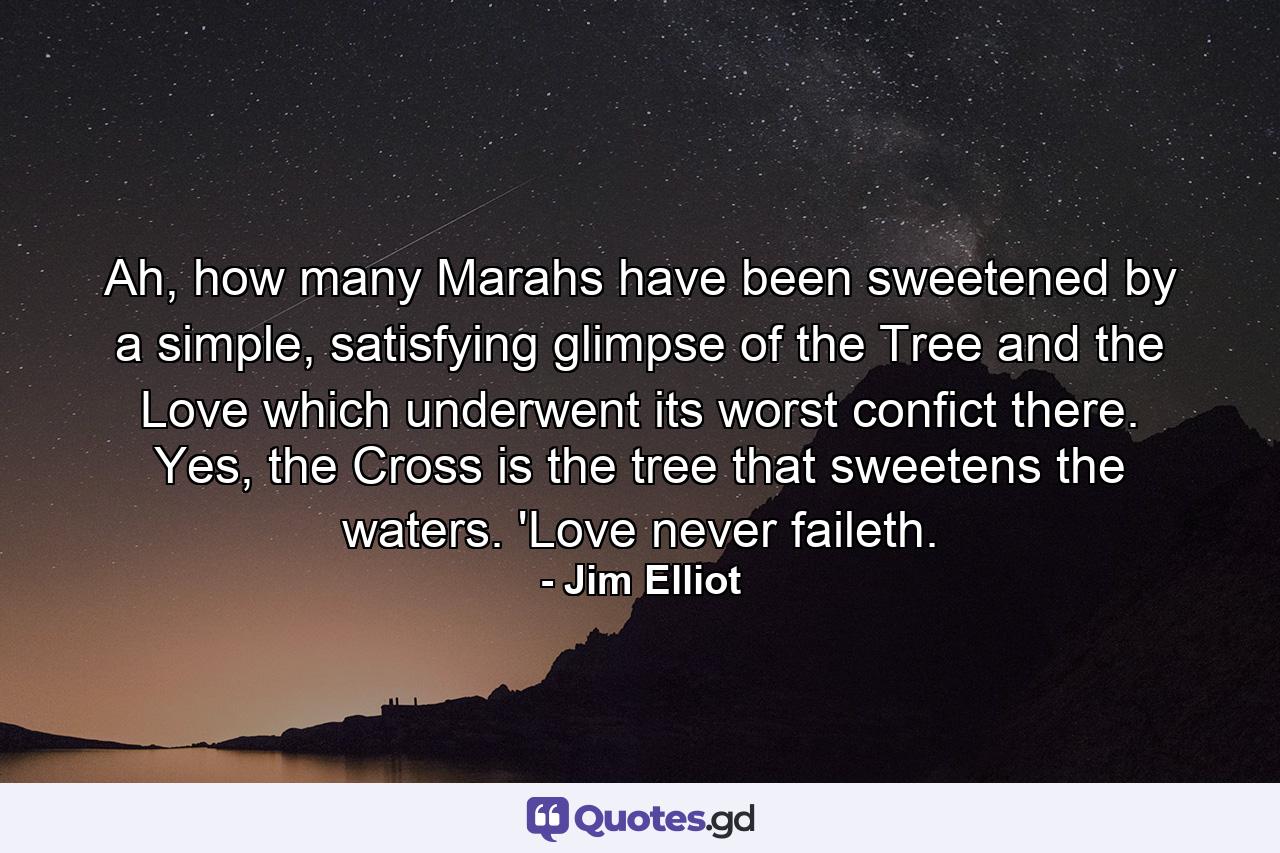Ah, how many Marahs have been sweetened by a simple, satisfying glimpse of the Tree and the Love which underwent its worst confict there. Yes, the Cross is the tree that sweetens the waters. 'Love never faileth. - Quote by Jim Elliot