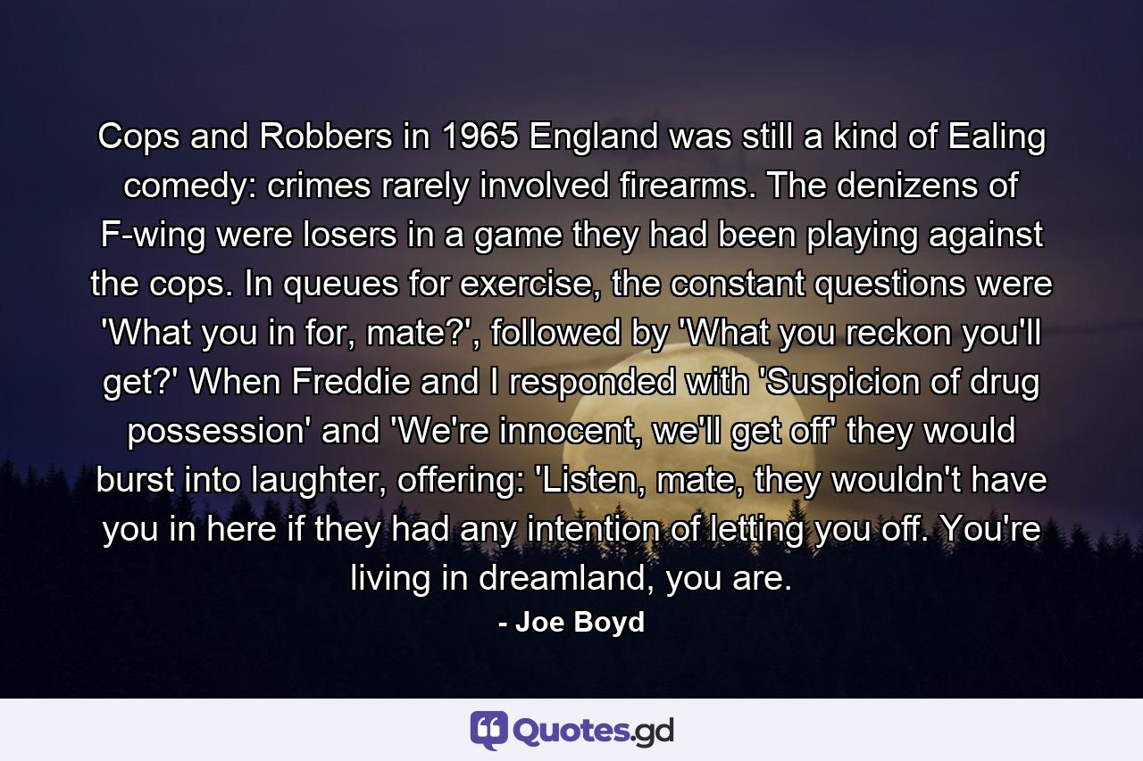 Cops and Robbers in 1965 England was still a kind of Ealing comedy: crimes rarely involved firearms. The denizens of F-wing were losers in a game they had been playing against the cops. In queues for exercise, the constant questions were 'What you in for, mate?', followed by 'What you reckon you'll get?' When Freddie and I responded with 'Suspicion of drug possession' and 'We're innocent, we'll get off' they would burst into laughter, offering: 'Listen, mate, they wouldn't have you in here if they had any intention of letting you off. You're living in dreamland, you are. - Quote by Joe Boyd