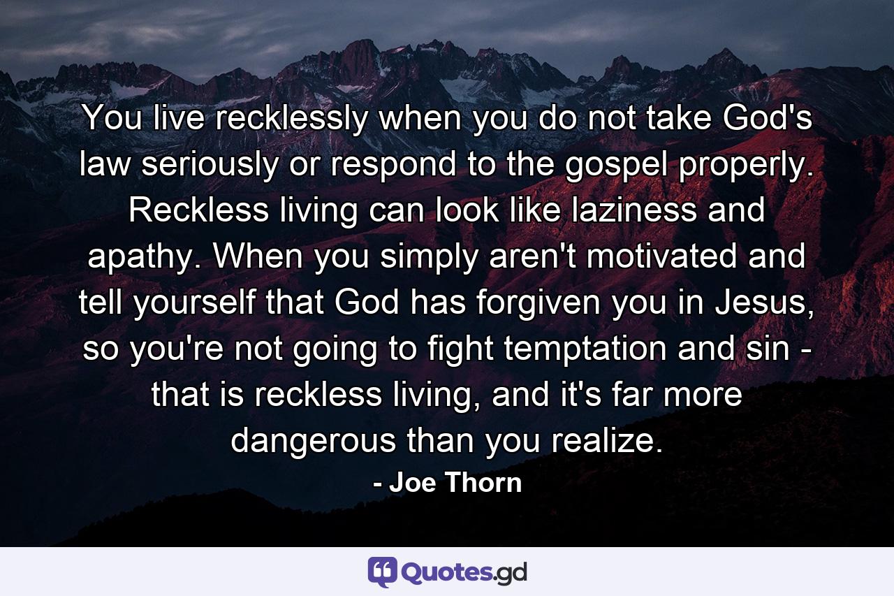 You live recklessly when you do not take God's law seriously or respond to the gospel properly. Reckless living can look like laziness and apathy. When you simply aren't motivated and tell yourself that God has forgiven you in Jesus, so you're not going to fight temptation and sin - that is reckless living, and it's far more dangerous than you realize. - Quote by Joe Thorn