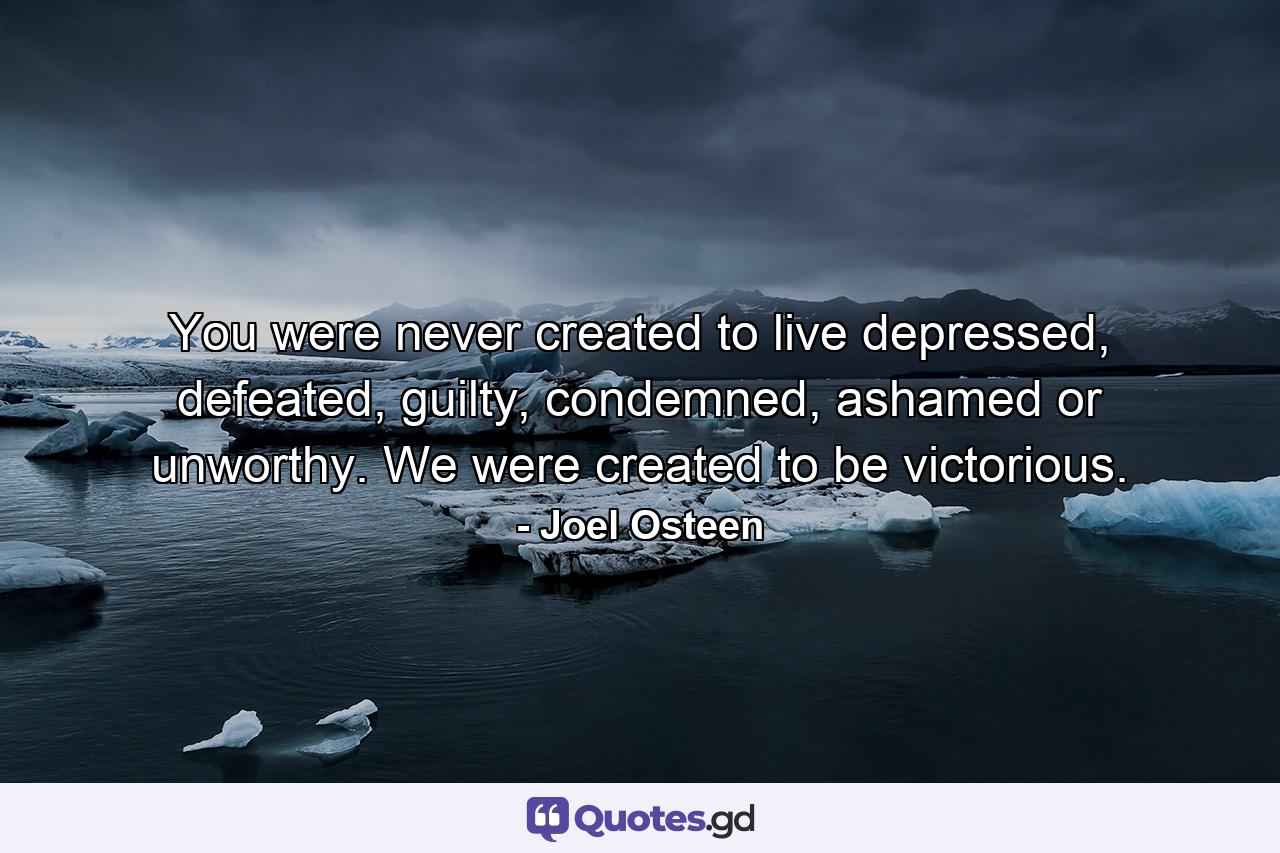 You were never created to live depressed, defeated, guilty, condemned, ashamed or unworthy. We were created to be victorious. - Quote by Joel Osteen