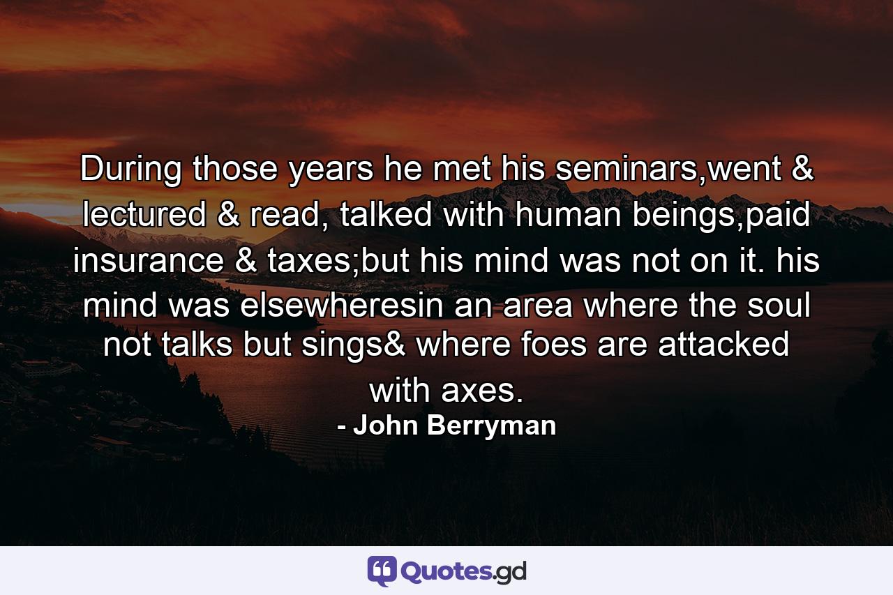 During those years he met his seminars,went & lectured & read, talked with human beings,paid insurance & taxes;but his mind was not on it. his mind was elsewheresin an area where the soul not talks but sings& where foes are attacked with axes. - Quote by John Berryman