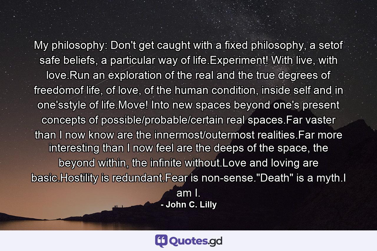 My philosophy: Don't get caught with a fixed philosophy, a setof safe beliefs, a particular way of life.Experiment! With live, with love.Run an exploration of the real and the true degrees of freedomof life, of love, of the human condition, inside self and in one'sstyle of life.Move! Into new spaces beyond one's present concepts of possible/probable/certain real spaces.Far vaster than I now know are the innermost/outermost realities.Far more interesting than I now feel are the deeps of the space, the beyond within, the infinite without.Love and loving are basic.Hostility is redundant.Fear is non-sense.