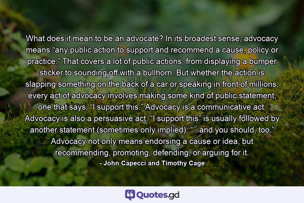 What does it mean to be an advocate? In its broadest sense, advocacy means “any public action to support and recommend a cause, policy or practice.” That covers a lot of public actions, from displaying  a bumper sticker to sounding off with a bullhorn. But whether the action is slapping something on the back of a car or speaking in front of millions, every act of advocacy involves making some kind of public statement, one that says, “I support this.” Advocacy is a communicative act. Advocacy is also a persuasive act. “I support this” is usually followed by another statement (sometimes only implied): “...and you should, too.” Advocacy not only means endorsing a cause or idea, but recommending, promoting, defending, or arguing for it. - Quote by John Capecci and Timothy Cage