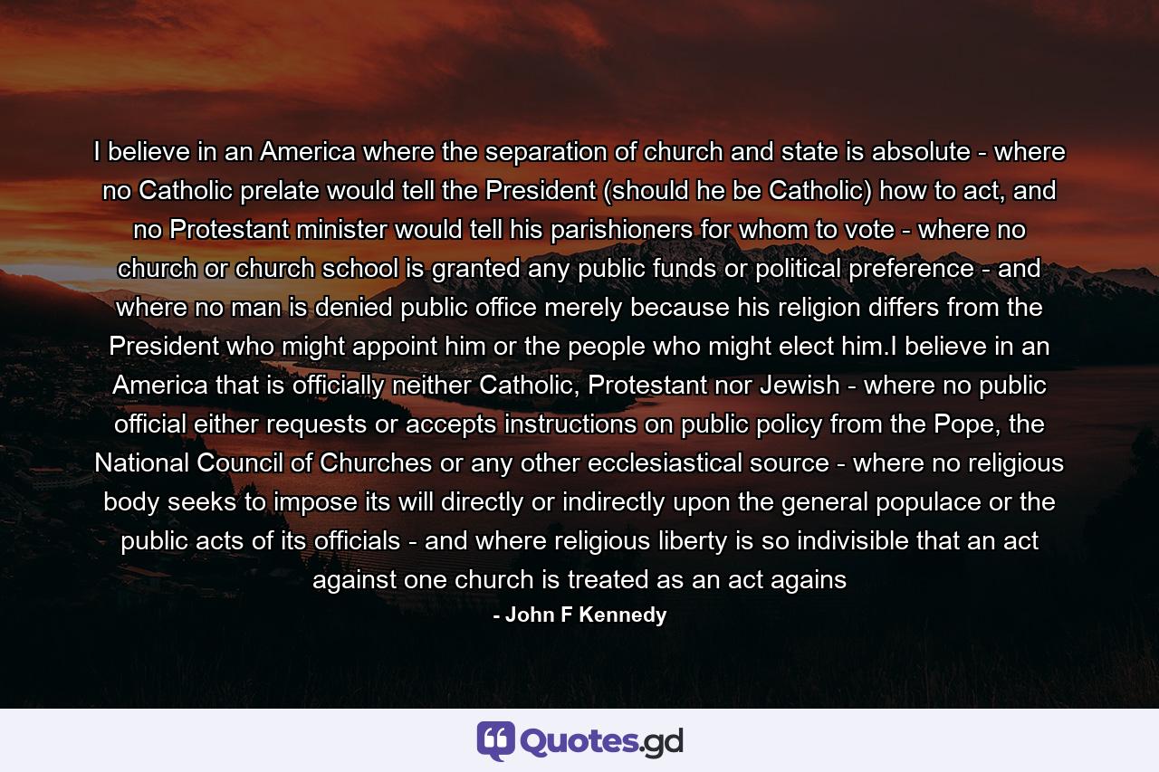 I believe in an America where the separation of church and state is absolute - where no Catholic prelate would tell the President (should he be Catholic) how to act, and no Protestant minister would tell his parishioners for whom to vote - where no church or church school is granted any public funds or political preference - and where no man is denied public office merely because his religion differs from the President who might appoint him or the people who might elect him.I believe in an America that is officially neither Catholic, Protestant nor Jewish - where no public official either requests or accepts instructions on public policy from the Pope, the National Council of Churches or any other ecclesiastical source - where no religious body seeks to impose its will directly or indirectly upon the general populace or the public acts of its officials - and where religious liberty is so indivisible that an act against one church is treated as an act agains - Quote by John F Kennedy