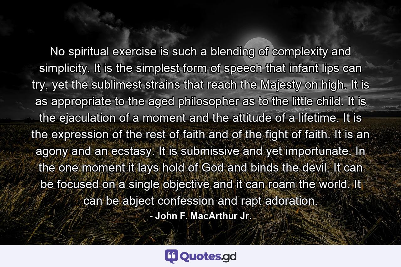 No spiritual exercise is such a blending of complexity and simplicity. It is the simplest form of speech that infant lips can try, yet the sublimest strains that reach the Majesty on high. It is as appropriate to the aged philosopher as to the little child. It is the ejaculation of a moment and the attitude of a lifetime. It is the expression of the rest of faith and of the fight of faith. It is an agony and an ecstasy. It is submissive and yet importunate. In the one moment it lays hold of God and binds the devil. It can be focused on a single objective and it can roam the world. It can be abject confession and rapt adoration. - Quote by John F. MacArthur Jr.