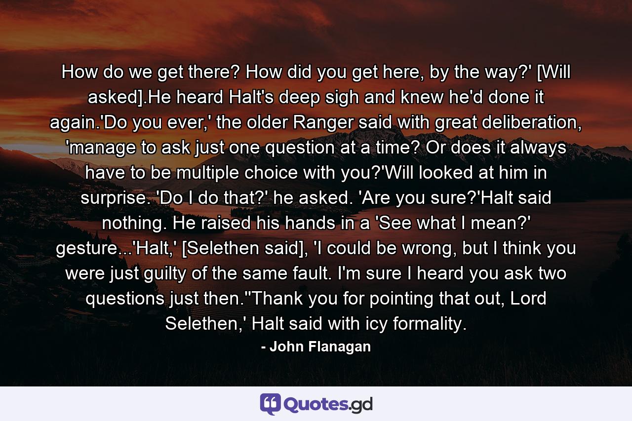 How do we get there? How did you get here, by the way?' [Will asked].He heard Halt's deep sigh and knew he'd done it again.'Do you ever,' the older Ranger said with great deliberation, 'manage to ask just one question at a time? Or does it always have to be multiple choice with you?'Will looked at him in surprise. 'Do I do that?' he asked. 'Are you sure?'Halt said nothing. He raised his hands in a 'See what I mean?' gesture...'Halt,' [Selethen said], 'I could be wrong, but I think you were just guilty of the same fault. I'm sure I heard you ask two questions just then.''Thank you for pointing that out, Lord Selethen,' Halt said with icy formality. - Quote by John Flanagan