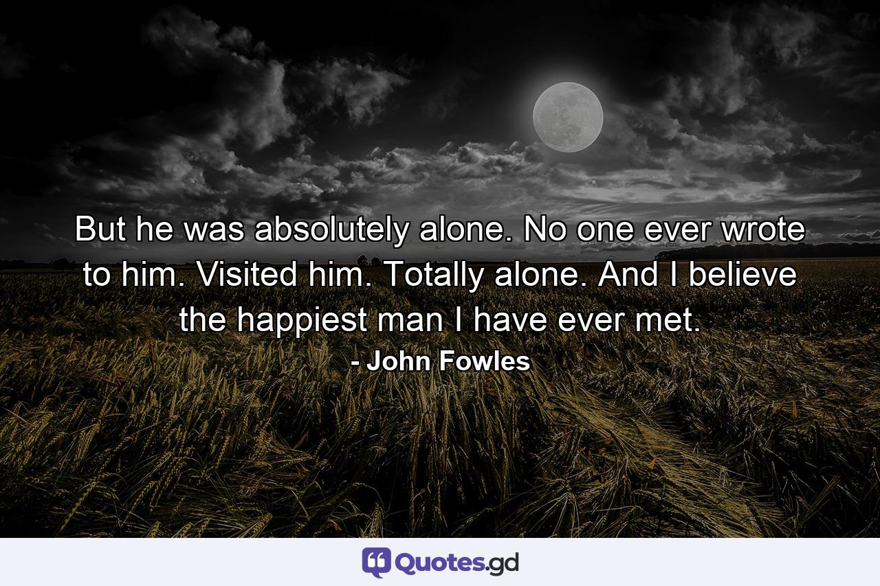 But he was absolutely alone. No one ever wrote to him. Visited him. Totally alone. And I believe the happiest man I have ever met. - Quote by John Fowles