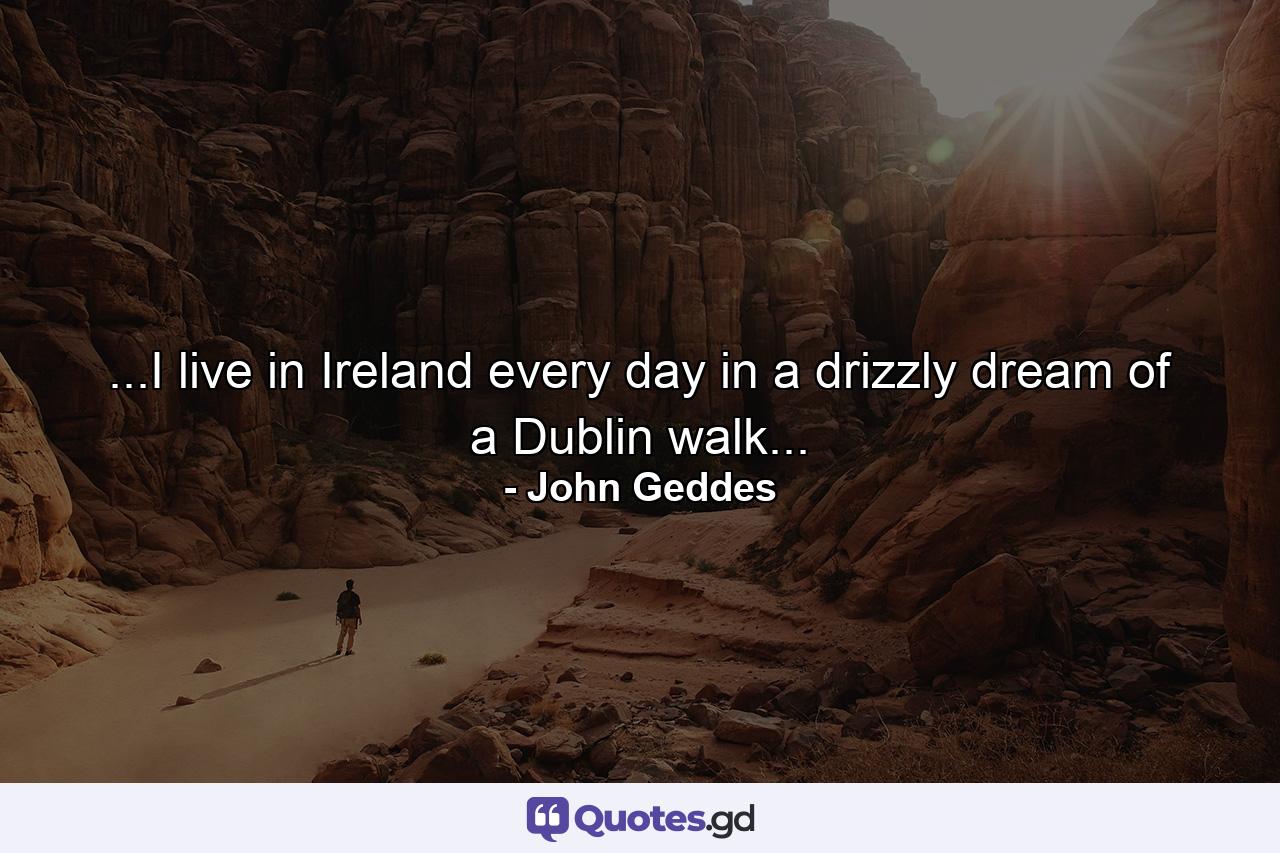 ...I live in Ireland every day in a drizzly dream of a Dublin walk... - Quote by John Geddes