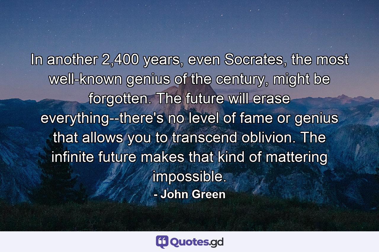 In another 2,400 years, even Socrates, the most well-known genius of the century, might be forgotten. The future will erase everything--there's no level of fame or genius that allows you to transcend oblivion. The infinite future makes that kind of mattering impossible. - Quote by John Green